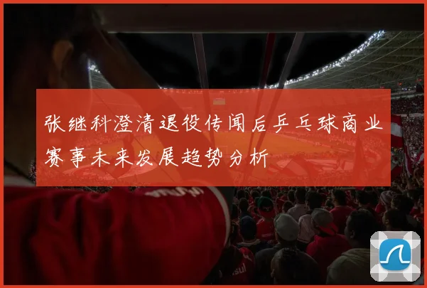 张继科澄清退役传闻后乒乓球商业赛事未来发展趋势分析